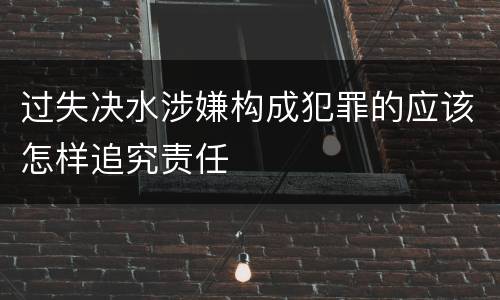 过失决水涉嫌构成犯罪的应该怎样追究责任