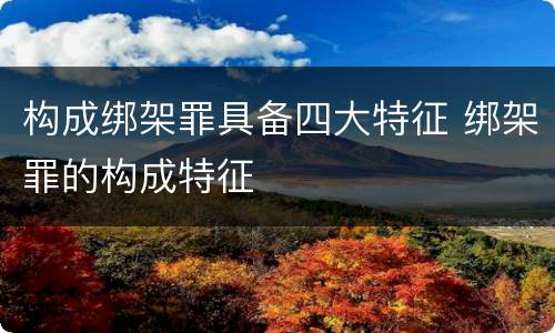 构成绑架罪具备四大特征 绑架罪的构成特征