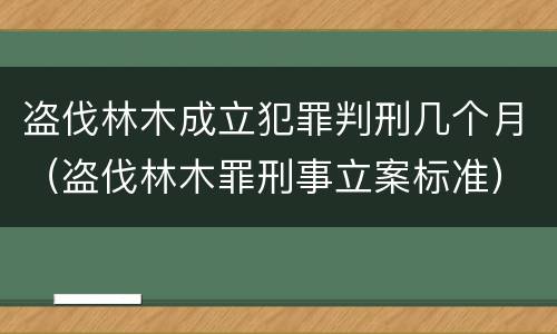 盗伐林木成立犯罪判刑几个月（盗伐林木罪刑事立案标准）