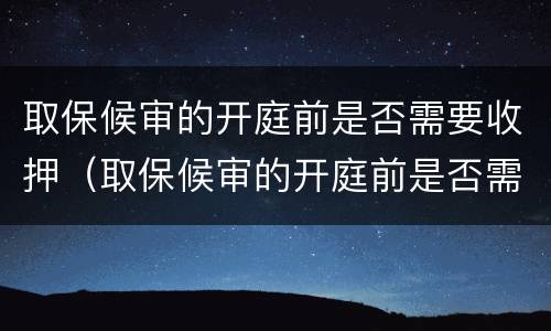 取保候审的开庭前是否需要收押（取保候审的开庭前是否需要收押证据）