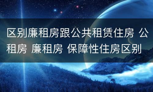 区别廉租房跟公共租赁住房 公租房 廉租房 保障性住房区别