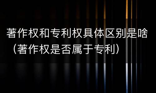 著作权和专利权具体区别是啥（著作权是否属于专利）