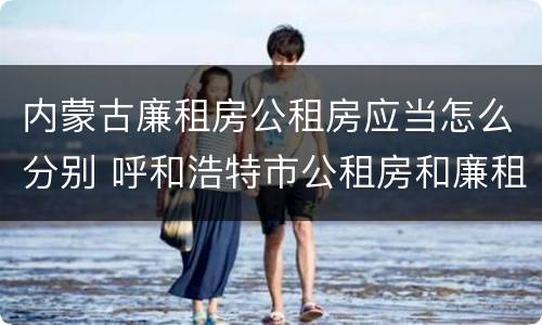 内蒙古廉租房公租房应当怎么分别 呼和浩特市公租房和廉租房的区别