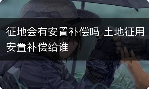 征地会有安置补偿吗 土地征用安置补偿给谁