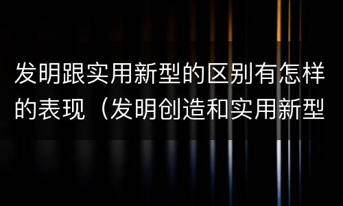 发明跟实用新型的区别有怎样的表现（发明创造和实用新型的区别）