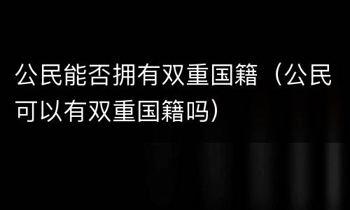 公民能否拥有双重国籍（公民可以有双重国籍吗）
