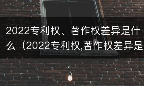 2022专利权、著作权差异是什么（2022专利权,著作权差异是什么）