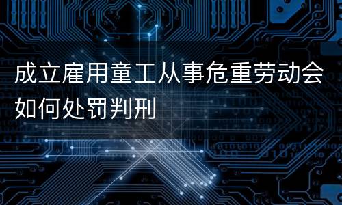 成立雇用童工从事危重劳动会如何处罚判刑