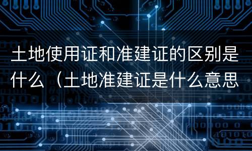 土地使用证和准建证的区别是什么（土地准建证是什么意思）