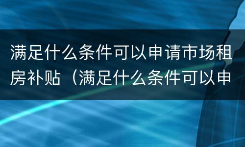 满足什么条件可以申请市场租房补贴（满足什么条件可以申请市场租房补贴呢）