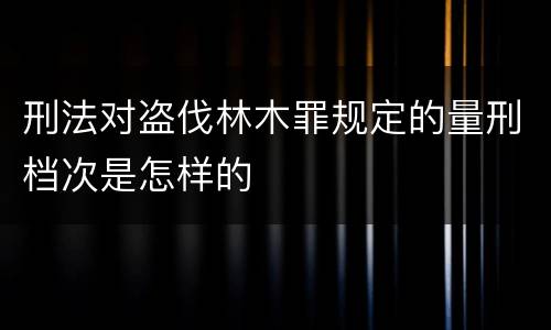 刑法对盗伐林木罪规定的量刑档次是怎样的