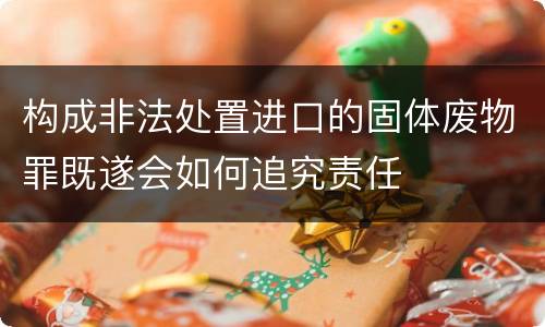 构成非法处置进口的固体废物罪既遂会如何追究责任