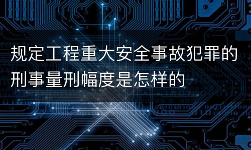 规定工程重大安全事故犯罪的刑事量刑幅度是怎样的
