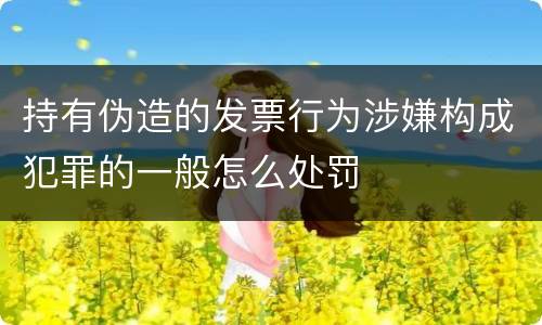 持有伪造的发票行为涉嫌构成犯罪的一般怎么处罚