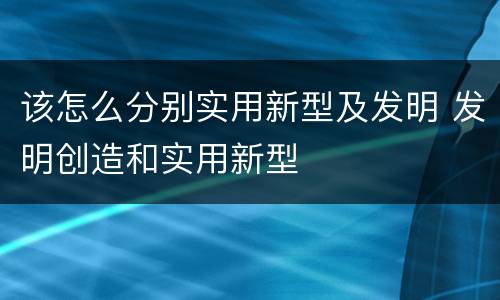 该怎么分别实用新型及发明 发明创造和实用新型