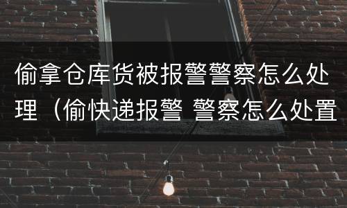 偷拿仓库货被报警警察怎么处理（偷快递报警 警察怎么处置）