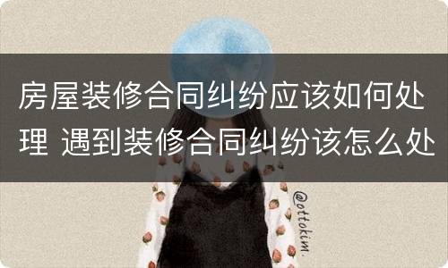 房屋装修合同纠纷应该如何处理 遇到装修合同纠纷该怎么处理