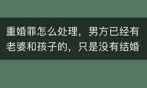 重婚罪怎么处理，男方已经有老婆和孩子的，只是没有结婚证的