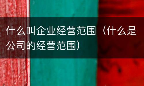 什么叫企业经营范围（什么是公司的经营范围）