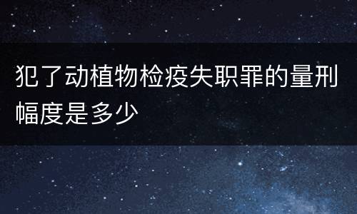 犯了动植物检疫失职罪的量刑幅度是多少