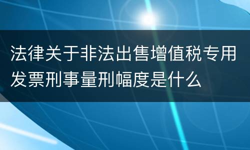 法律关于非法出售增值税专用发票刑事量刑幅度是什么