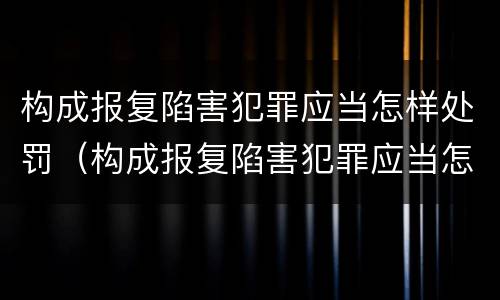 构成报复陷害犯罪应当怎样处罚（构成报复陷害犯罪应当怎样处罚呢）