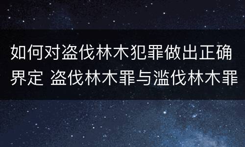 如何对盗伐林木犯罪做出正确界定 盗伐林木罪与滥伐林木罪的关键区别是