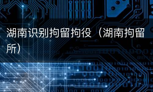 湖南识别拘留拘役（湖南拘留所）