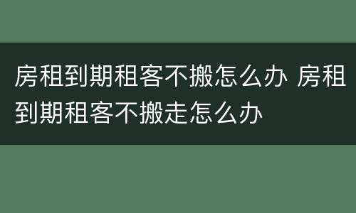 房租到期租客不搬怎么办 房租到期租客不搬走怎么办