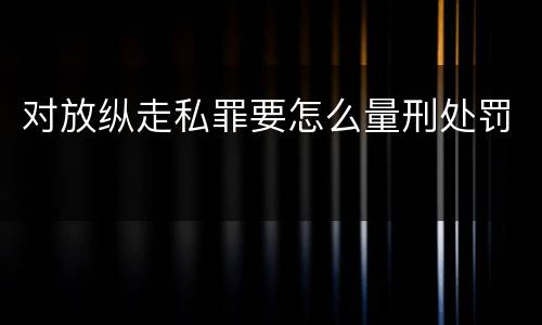 对放纵走私罪要怎么量刑处罚