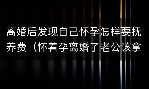 离婚后发现自己怀孕怎样要抚养费（怀着孕离婚了老公该拿多少抚养费）
