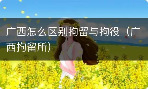 广西怎么区别拘留与拘役（广西拘留所）