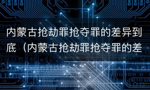 内蒙古抢劫罪抢夺罪的差异到底（内蒙古抢劫罪抢夺罪的差异到底有多大?）