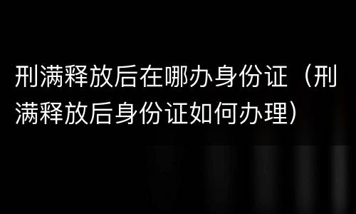 刑满释放后在哪办身份证（刑满释放后身份证如何办理）