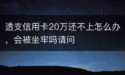 透支信用卡20万还不上怎么办，会被坐牢吗请问