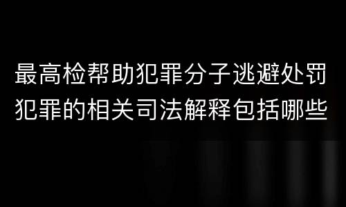 最高检帮助犯罪分子逃避处罚犯罪的相关司法解释包括哪些内容