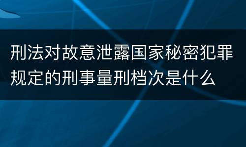刑法对故意泄露国家秘密犯罪规定的刑事量刑档次是什么