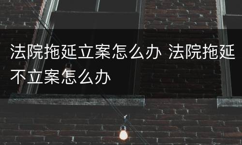 法院拖延立案怎么办 法院拖延不立案怎么办