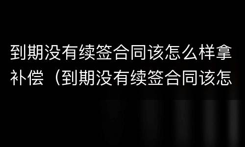到期没有续签合同该怎么样拿补偿（到期没有续签合同该怎么样拿补偿金）