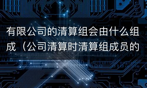 有限公司的清算组会由什么组成（公司清算时清算组成员的组成方法上什么）