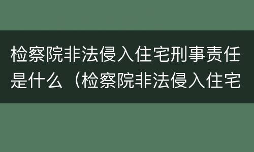 检察院非法侵入住宅刑事责任是什么（检察院非法侵入住宅刑事责任是什么罪）