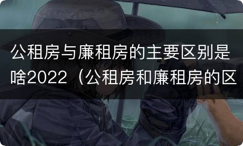 公租房与廉租房的主要区别是啥2022（公租房和廉租房的区别是什么?）