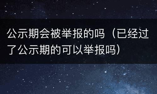 公示期会被举报的吗（已经过了公示期的可以举报吗）