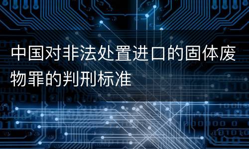 中国对非法处置进口的固体废物罪的判刑标准