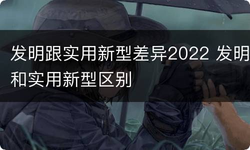 发明跟实用新型差异2022 发明和实用新型区别