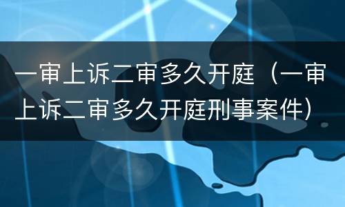 一审上诉二审多久开庭（一审上诉二审多久开庭刑事案件）