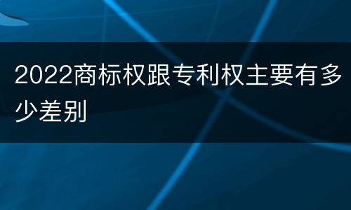 2022商标权跟专利权主要有多少差别