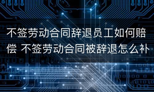 不签劳动合同辞退员工如何赔偿 不签劳动合同被辞退怎么补偿