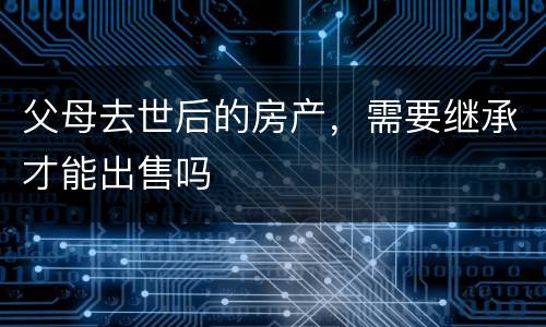 父母去世后的房产，需要继承才能出售吗