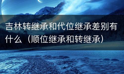 吉林转继承和代位继承差别有什么（顺位继承和转继承）